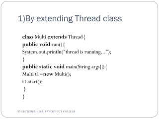 1)By extending Thread class
class Multi extends Thread{  
public void run(){  
System.out.println("thread is running...");  
}  
public static void main(String args[]){  
Multi t1=new Multi();  
t1.start();  
 }  
}  
BY LECTURER SURAJ PANDEY CCT COLLEGE
 