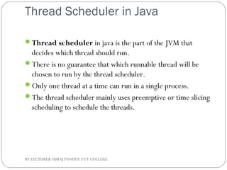 Thread Scheduler in Java
Thread scheduler in java is the part of the JVM that
decides which thread should run.
There is no guarantee that which runnable thread will be
chosen to run by the thread scheduler.
Only one thread at a time can run in a single process.
The thread scheduler mainly uses preemptive or time slicing
scheduling to schedule the threads.
BY LECTURER SURAJ PANDEY CCT COLLEGE
 