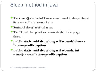 Sleep method in java
The sleep() method of Thread class is used to sleep a thread
for the specified amount of time.
Syntax of sleep() method in java
The Thread class provides two methods for sleeping a
thread:
public static void sleep(long miliseconds)throws
InterruptedException
public static void sleep(long miliseconds, int
nanos)throws InterruptedException
BY LECTURER SURAJ PANDEY CCT COLLEGE
 