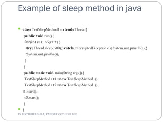 Example of sleep method in java
 class TestSleepMethod1 extends Thread{  
 public void run(){  
  for(int i=1;i<5;i++){  
    try{Thread.sleep(500);}catch(InterruptedException e){System.out.println(e);}  
    System.out.println(i);  
  }  
 }  
 public static void main(String args[]){  
  TestSleepMethod1 t1=new TestSleepMethod1();  
  TestSleepMethod1 t2=new TestSleepMethod1();     
t1.start();  
  t2.start();  
 }  
 }  
BY LECTURER SURAJ PANDEY CCT COLLEGE
 