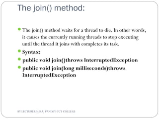 The join() method:
The join() method waits for a thread to die. In other words,
it causes the currently running threads to stop executing
until the thread it joins with completes its task.
Syntax:
public void join()throws InterruptedException
public void join(long milliseconds)throws
InterruptedException
BY LECTURER SURAJ PANDEY CCT COLLEGE
 