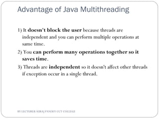 Advantage of Java Multithreading
1) It doesn't block the user because threads are
independent and you can perform multiple operations at
same time.
2) You can perform many operations together so it
saves time.
3) Threads are independent so it doesn't affect other threads
if exception occur in a single thread.
BY LECTURER SURAJ PANDEY CCT COLLEGE
 
