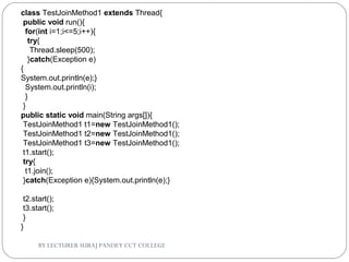 BY LECTURER SURAJ PANDEY CCT COLLEGE
class TestJoinMethod1 extends Thread{  
 public void run(){  
  for(int i=1;i<=5;i++){  
   try{  
    Thread.sleep(500);  
   }catch(Exception e)
{
System.out.println(e);}  
  System.out.println(i);  
  }  
 }  
public static void main(String args[]){  
 TestJoinMethod1 t1=new TestJoinMethod1();  
 TestJoinMethod1 t2=new TestJoinMethod1();  
 TestJoinMethod1 t3=new TestJoinMethod1();  
 t1.start();  
 try{  
  t1.join();  
 }catch(Exception e){System.out.println(e);}  
  
 t2.start();  
 t3.start();  
 }  
}  
 