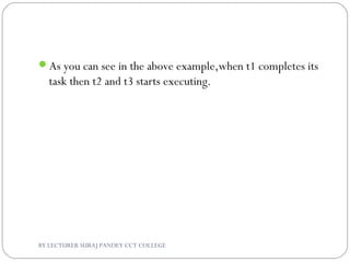 As you can see in the above example,when t1 completes its
task then t2 and t3 starts executing.
BY LECTURER SURAJ PANDEY CCT COLLEGE
 