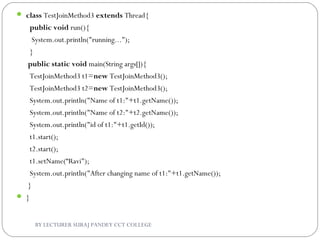  class TestJoinMethod3 extends Thread{  
  public void run(){  
   System.out.println("running...");  
  }  
 public static void main(String args[]){  
  TestJoinMethod3 t1=new TestJoinMethod3();  
  TestJoinMethod3 t2=new TestJoinMethod3();  
  System.out.println("Name of t1:"+t1.getName());  
  System.out.println("Name of t2:"+t2.getName());  
  System.out.println("id of t1:"+t1.getId());    
  t1.start();  
  t2.start();    
  t1.setName(“Ravi");  
  System.out.println("After changing name of t1:"+t1.getName());  
 }  
 }  
BY LECTURER SURAJ PANDEY CCT COLLEGE
 