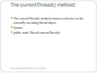 The currentThread() method:
The currentThread() method returns a reference to the
currently executing thread object.
Syntax:
public static Thread currentThread()
BY LECTURER SURAJ PANDEY CCT COLLEGE
 