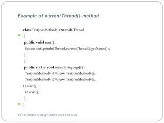 Example of currentThread() method
class TestJoinMethod4 extends Thread
 {  
 public void run(){  
  System.out.println(Thread.currentThread().getName());  
 }  
 }  
 public static void main(String args[]){  
  TestJoinMethod4 t1=new TestJoinMethod4();  
  TestJoinMethod4 t2=new TestJoinMethod4();    
t1.start();  
  t2.start();  
 }  
 }  
BY LECTURER SURAJ PANDEY CCT COLLEGE
 