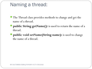 Naming a thread:
The Thread class provides methods to change and get the
name of a thread.
public String getName(): is used to return the name of a
thread.
public void setName(String name): is used to change
the name of a thread.
BY LECTURER SURAJ PANDEY CCT COLLEGE
 