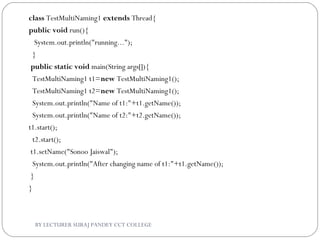 class TestMultiNaming1 extends Thread{  
public void run(){  
   System.out.println("running...");  
  }  
 public static void main(String args[]){  
  TestMultiNaming1 t1=new TestMultiNaming1();  
  TestMultiNaming1 t2=new TestMultiNaming1();  
  System.out.println("Name of t1:"+t1.getName());  
  System.out.println("Name of t2:"+t2.getName());     
t1.start();  
  t2.start();    
 t1.setName("Sonoo Jaiswal");  
  System.out.println("After changing name of t1:"+t1.getName());  
 }  
}  
BY LECTURER SURAJ PANDEY CCT COLLEGE
 