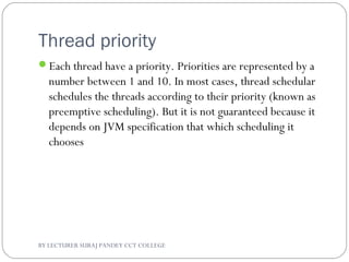 Thread priority
Each thread have a priority. Priorities are represented by a
number between 1 and 10. In most cases, thread schedular
schedules the threads according to their priority (known as
preemptive scheduling). But it is not guaranteed because it
depends on JVM specification that which scheduling it
chooses
BY LECTURER SURAJ PANDEY CCT COLLEGE
 