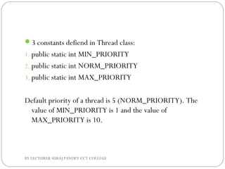 3 constants defiend in Thread class:
1. public static int MIN_PRIORITY
2. public static int NORM_PRIORITY
3. public static int MAX_PRIORITY
Default priority of a thread is 5 (NORM_PRIORITY). The
value of MIN_PRIORITY is 1 and the value of
MAX_PRIORITY is 10.
BY LECTURER SURAJ PANDEY CCT COLLEGE
 