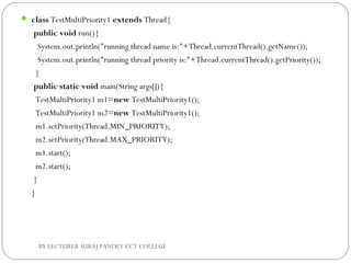  class TestMultiPriority1 extends Thread{  
 public void run(){  
   System.out.println("running thread name is:"+Thread.currentThread().getName());  
   System.out.println("running thread priority is:"+Thread.currentThread().getPriority());  
  }  
 public static void main(String args[]){  
  TestMultiPriority1 m1=new TestMultiPriority1();  
  TestMultiPriority1 m2=new TestMultiPriority1();  
  m1.setPriority(Thread.MIN_PRIORITY);  
  m2.setPriority(Thread.MAX_PRIORITY);  
  m1.start();  
  m2.start();     
 }  
}     
BY LECTURER SURAJ PANDEY CCT COLLEGE
 