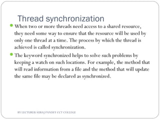 Thread synchronization
When two or more threads need access to a shared resource,
they need some way to ensure that the resource will be used by
only one thread at a time. The process by which the thread is
achieved is called synchronization.
The keyword synchronized helps to solve such problems by
keeping a watch on such locations. For example, the method that
will read information from a file and the method that will update
the same file may be declared as synchronized.
BY LECTURER SURAJ PANDEY CCT COLLEGE
 