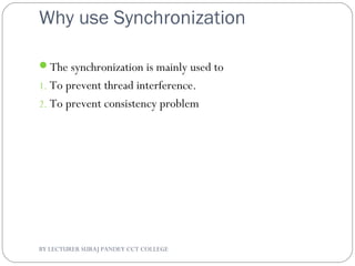 Why use Synchronization
The synchronization is mainly used to
1. To prevent thread interference.
2. To prevent consistency problem
BY LECTURER SURAJ PANDEY CCT COLLEGE
 