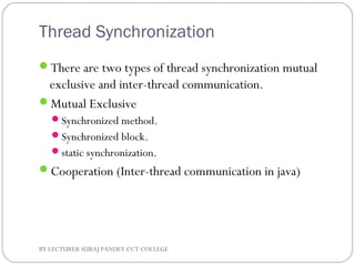 Thread Synchronization
There are two types of thread synchronization mutual
exclusive and inter-thread communication.
Mutual Exclusive
Synchronized method.
Synchronized block.
static synchronization.
Cooperation (Inter-thread communication in java)
BY LECTURER SURAJ PANDEY CCT COLLEGE
 