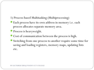 1) Process-based Multitasking (Multiprocessing)
Each process have its own address in memory i.e. each
process allocates separate memory area.
Process is heavyweight.
Cost of communication between the process is high.
Switching from one process to another require some time for
saving and loading registers, memory maps, updating lists
etc.
BY LECTURER SURAJ PANDEY CCT COLLEGE
 