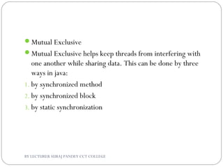 Mutual Exclusive
Mutual Exclusive helps keep threads from interfering with
one another while sharing data. This can be done by three
ways in java:
1. by synchronized method
2. by synchronized block
3. by static synchronization
BY LECTURER SURAJ PANDEY CCT COLLEGE
 