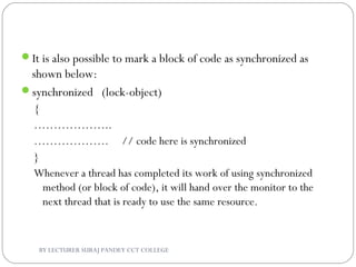It is also possible to mark a block of code as synchronized as
shown below:
synchronized (lock-object)
{
………………..
………………. // code here is synchronized
}
Whenever a thread has completed its work of using synchronized
method (or block of code), it will hand over the monitor to the
next thread that is ready to use the same resource.
BY LECTURER SURAJ PANDEY CCT COLLEGE
 