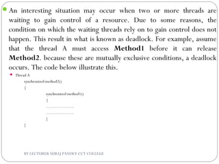 An interesting situation may occur when two or more threads are
waiting to gain control of a resource. Due to some reasons, the
condition on which the waiting threads rely on to gain control does not
happen. This result in what is known as deadlock. For example, assume
that the thread A must access Method1 before it can release
Method2. because these are mutually exclusive conditions, a deadlock
occurs. The code below illustrate this.
 Thread A
synchronized method2()
{
synchronized method1()
{
………………..
………………..
}
}
BY LECTURER SURAJ PANDEY CCT COLLEGE
 