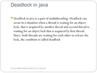 Deadlock in java
Deadlock in java is a part of multithreading. Deadlock can
occur in a situation when a thread is waiting for an object
lock, that is acquired by another thread and second thread is
waiting for an object lock that is acquired by first thread.
Since, both threads are waiting for each other to release the
lock, the condition is called deadlock
BY LECTURER SURAJ PANDEY CCT COLLEGE
 