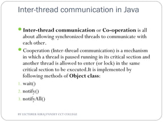 Inter-thread communication in Java
Inter-thread communication or Co-operation is all
about allowing synchronized threads to communicate with
each other.
Cooperation (Inter-thread communication) is a mechanism
in which a thread is paused running in its critical section and
another thread is allowed to enter (or lock) in the same
critical section to be executed.It is implemented by
following methods of Object class:
1. wait()
2. notify()
3. notifyAll()
BY LECTURER SURAJ PANDEY CCT COLLEGE
 