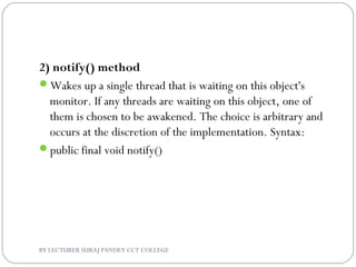 2) notify() method
Wakes up a single thread that is waiting on this object's
monitor. If any threads are waiting on this object, one of
them is chosen to be awakened. The choice is arbitrary and
occurs at the discretion of the implementation. Syntax:
public final void notify()
BY LECTURER SURAJ PANDEY CCT COLLEGE
 