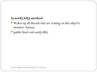 3) notifyAll() method
Wakes up all threads that are waiting on this object's
monitor. Syntax:
public final void notifyAll()
BY LECTURER SURAJ PANDEY CCT COLLEGE
 