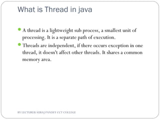 What is Thread in java
A thread is a lightweight sub process, a smallest unit of
processing. It is a separate path of execution.
Threads are independent, if there occurs exception in one
thread, it doesn't affect other threads. It shares a common
memory area.
BY LECTURER SURAJ PANDEY CCT COLLEGE
 