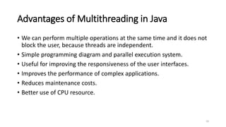 Advantages of Multithreading in Java
• We can perform multiple operations at the same time and it does not
block the user, because threads are independent.
• Simple programming diagram and parallel execution system.
• Useful for improving the responsiveness of the user interfaces.
• Improves the performance of complex applications.
• Reduces maintenance costs.
• Better use of CPU resource.
10
 