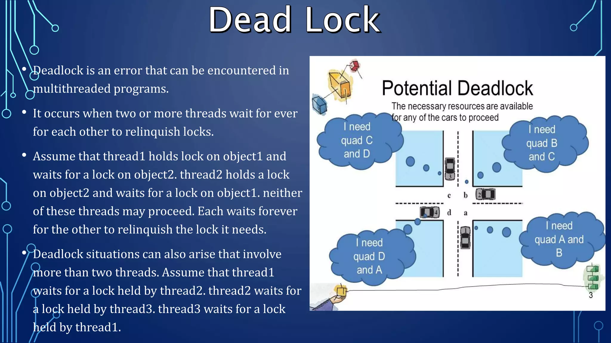 • Deadlock is an error that can be encountered in
multithreaded programs.
• It occurs when two or more threads wait for ever
for each other to relinquish locks.
• Assume that thread1 holds lock on object1 and
waits for a lock on object2. thread2 holds a lock
on object2 and waits for a lock on object1. neither
of these threads may proceed. Each waits forever
for the other to relinquish the lock it needs.
• Deadlock situations can also arise that involve
more than two threads. Assume that thread1
waits for a lock held by thread2. thread2 waits for
a lock held by thread3. thread3 waits for a lock
held by thread1.
 