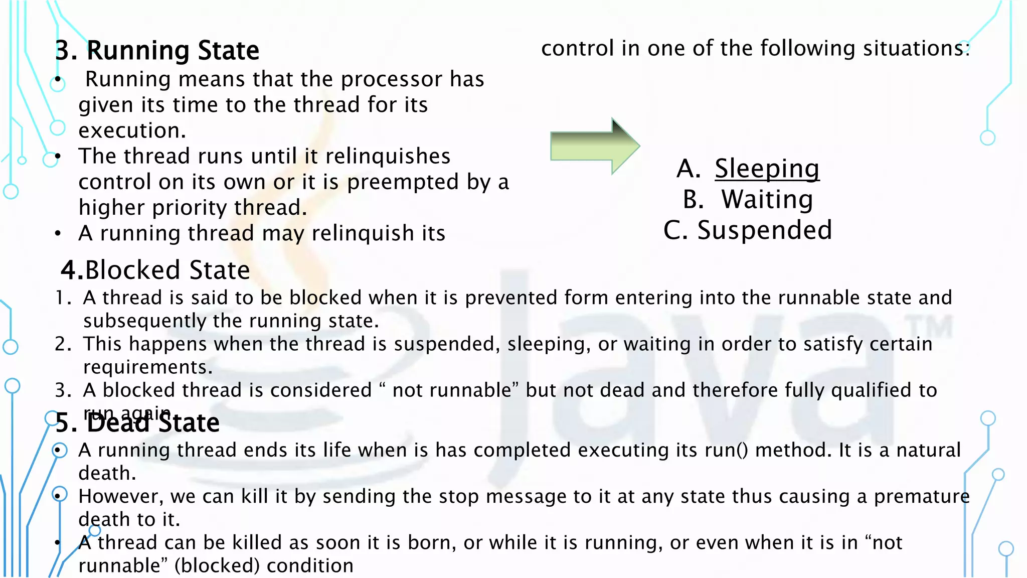 3. Running State
• Running means that the processor has
given its time to the thread for its
execution.
• The thread runs until it relinquishes
control on its own or it is preempted by a
higher priority thread.
• A running thread may relinquish its
control in one of the following situations:
A. Sleeping
B. Waiting
C. Suspended
4.Blocked State
1. A thread is said to be blocked when it is prevented form entering into the runnable state and
subsequently the running state.
2. This happens when the thread is suspended, sleeping, or waiting in order to satisfy certain
requirements.
3. A blocked thread is considered “ not runnable” but not dead and therefore fully qualified to
run again.
5. Dead State
• A running thread ends its life when is has completed executing its run() method. It is a natural
death.
• However, we can kill it by sending the stop message to it at any state thus causing a premature
death to it.
• A thread can be killed as soon it is born, or while it is running, or even when it is in “not
runnable” (blocked) condition
 