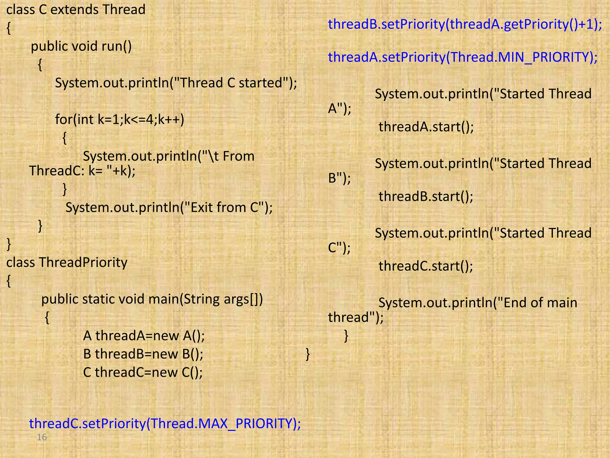 16
class C extends Thread
{
public void run()
{
System.out.println("Thread C started");
for(int k=1;k<=4;k++)
{
System.out.println("t From
ThreadC: k= "+k);
}
System.out.println("Exit from C");
}
}
class ThreadPriority
{
public static void main(String args[])
{
A threadA=new A();
B threadB=new B();
C threadC=new C();
threadC.setPriority(Thread.MAX_PRIORITY);
threadB.setPriority(threadA.getPriority()+1);
threadA.setPriority(Thread.MIN_PRIORITY);
System.out.println("Started Thread
A");
threadA.start();
System.out.println("Started Thread
B");
threadB.start();
System.out.println("Started Thread
C");
threadC.start();
System.out.println("End of main
thread");
}
}
 