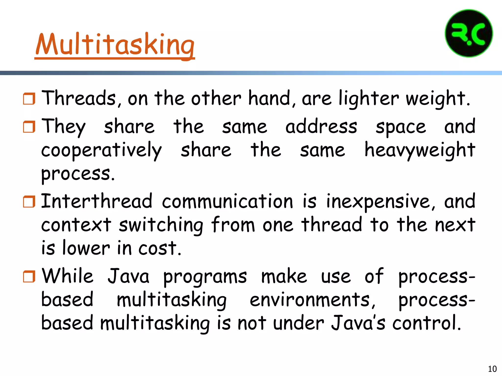 10
Multitasking
 Threads, on the other hand, are lighter weight.
 They share the same address space and
cooperatively share the same heavyweight
process.
 Interthread communication is inexpensive, and
context switching from one thread to the next
is lower in cost.
 While Java programs make use of process-
based multitasking environments, process-
based multitasking is not under Java’s control.
 