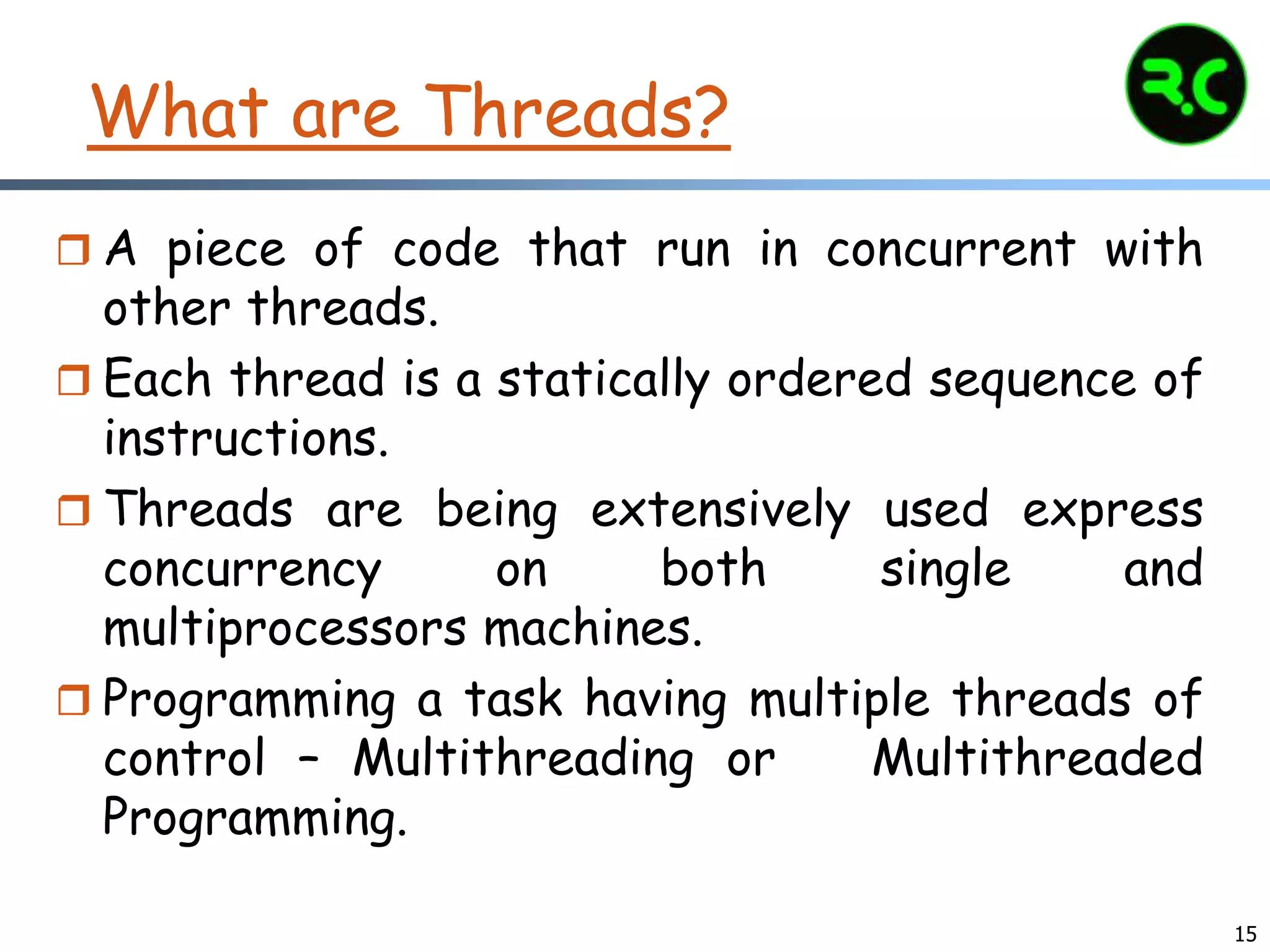 15
What are Threads?
 A piece of code that run in concurrent with
other threads.
 Each thread is a statically ordered sequence of
instructions.
 Threads are being extensively used express
concurrency on both single and
multiprocessors machines.
 Programming a task having multiple threads of
control – Multithreading or Multithreaded
Programming.
 