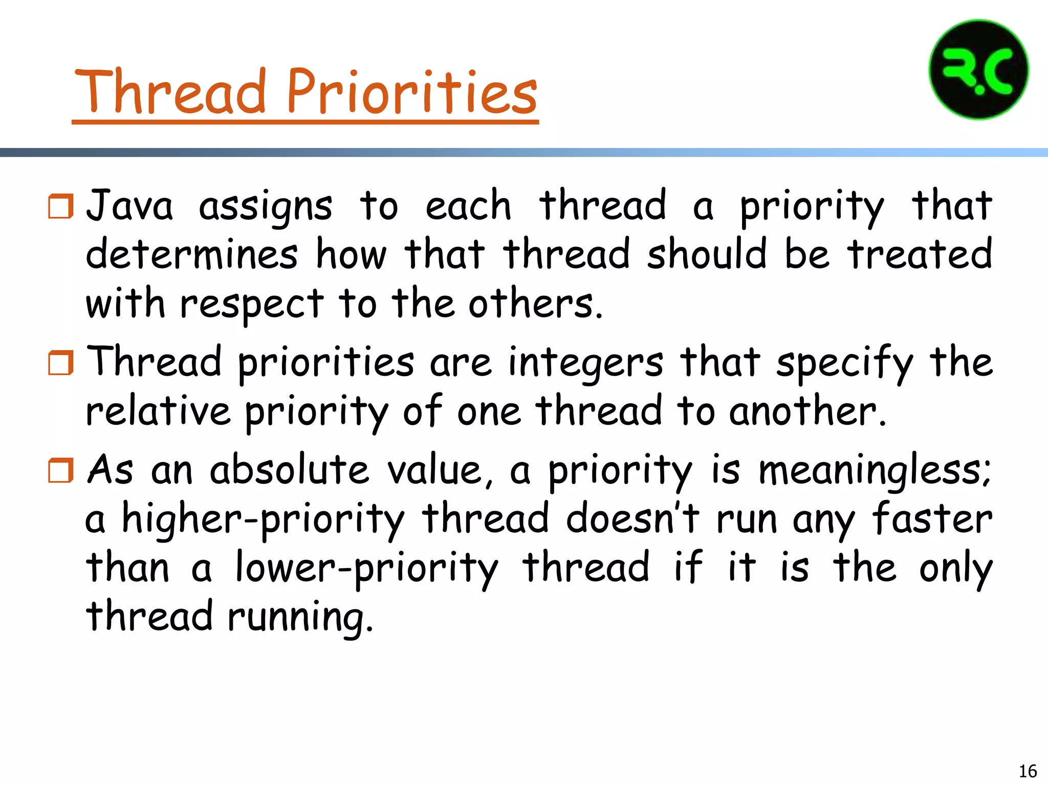 16
Thread Priorities
 Java assigns to each thread a priority that
determines how that thread should be treated
with respect to the others.
 Thread priorities are integers that specify the
relative priority of one thread to another.
 As an absolute value, a priority is meaningless;
a higher-priority thread doesn’t run any faster
than a lower-priority thread if it is the only
thread running.
 