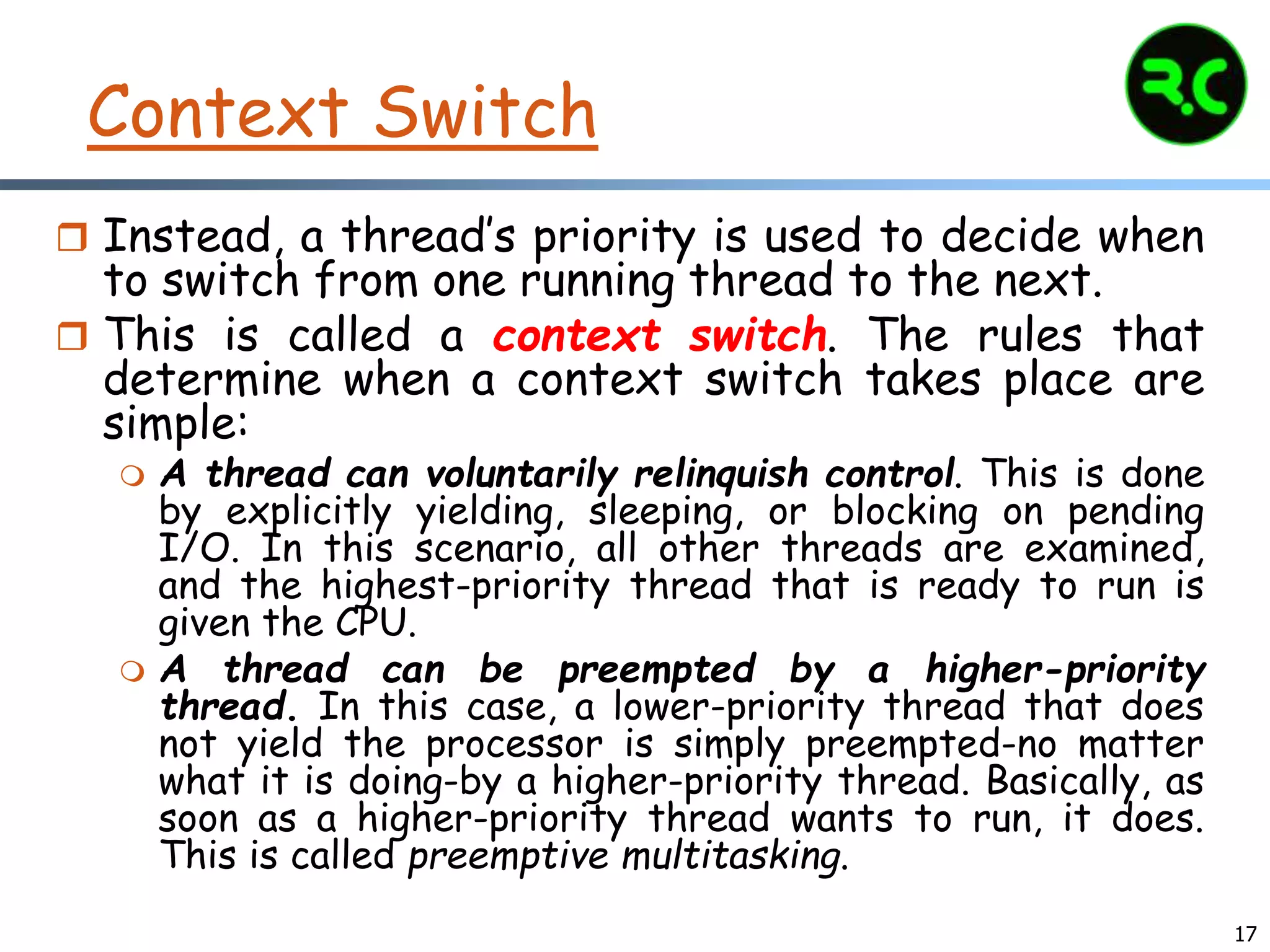 17
Context Switch
 Instead, a thread’s priority is used to decide when
to switch from one running thread to the next.
 This is called a context switch. The rules that
determine when a context switch takes place are
simple:
 A thread can voluntarily relinquish control. This is done
by explicitly yielding, sleeping, or blocking on pending
I/O. In this scenario, all other threads are examined,
and the highest-priority thread that is ready to run is
given the CPU.
 A thread can be preempted by a higher-priority
thread. In this case, a lower-priority thread that does
not yield the processor is simply preempted-no matter
what it is doing-by a higher-priority thread. Basically, as
soon as a higher-priority thread wants to run, it does.
This is called preemptive multitasking.
 
