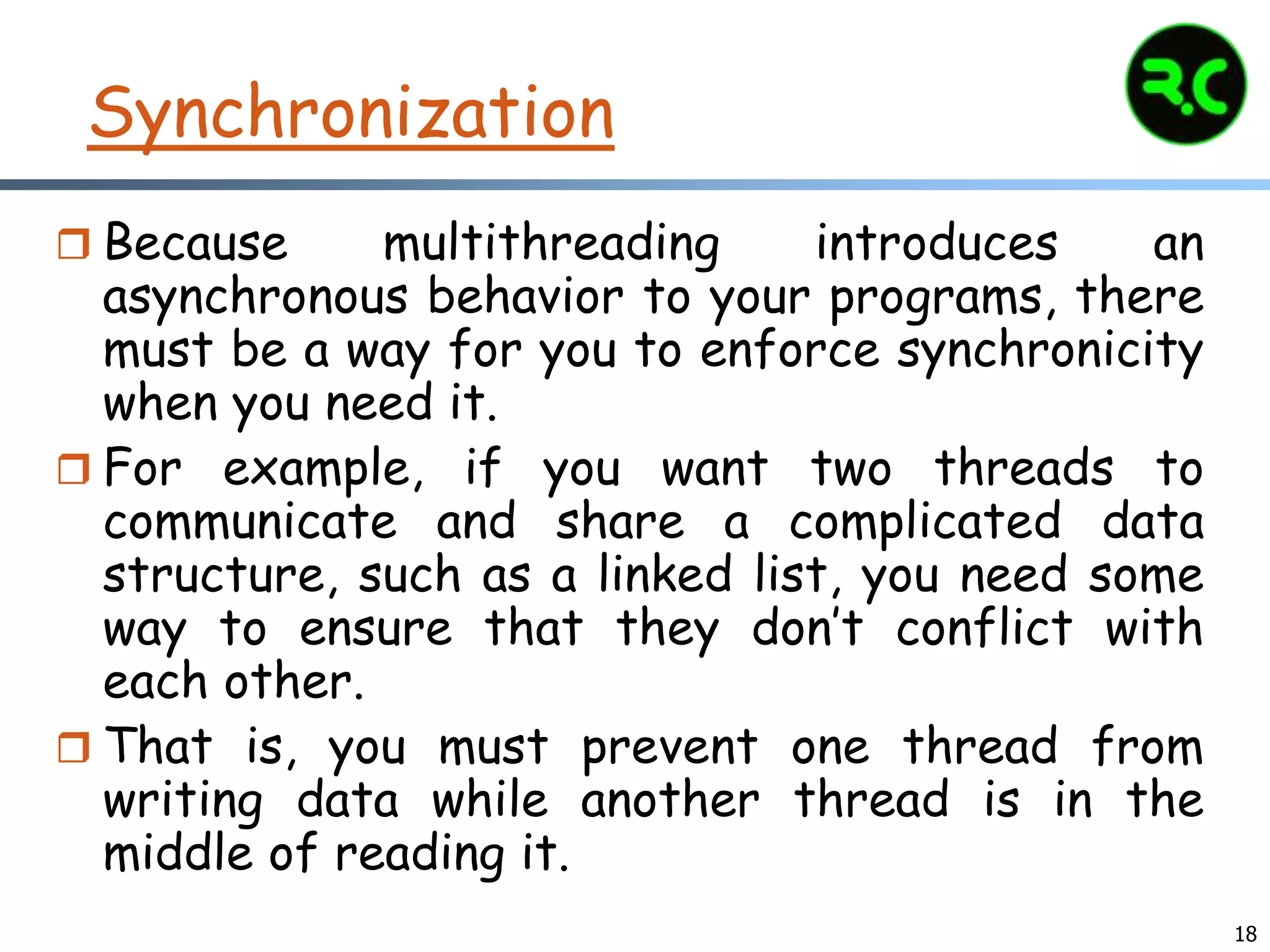18
Synchronization
 Because multithreading introduces an
asynchronous behavior to your programs, there
must be a way for you to enforce synchronicity
when you need it.
 For example, if you want two threads to
communicate and share a complicated data
structure, such as a linked list, you need some
way to ensure that they don’t conflict with
each other.
 That is, you must prevent one thread from
writing data while another thread is in the
middle of reading it.
 