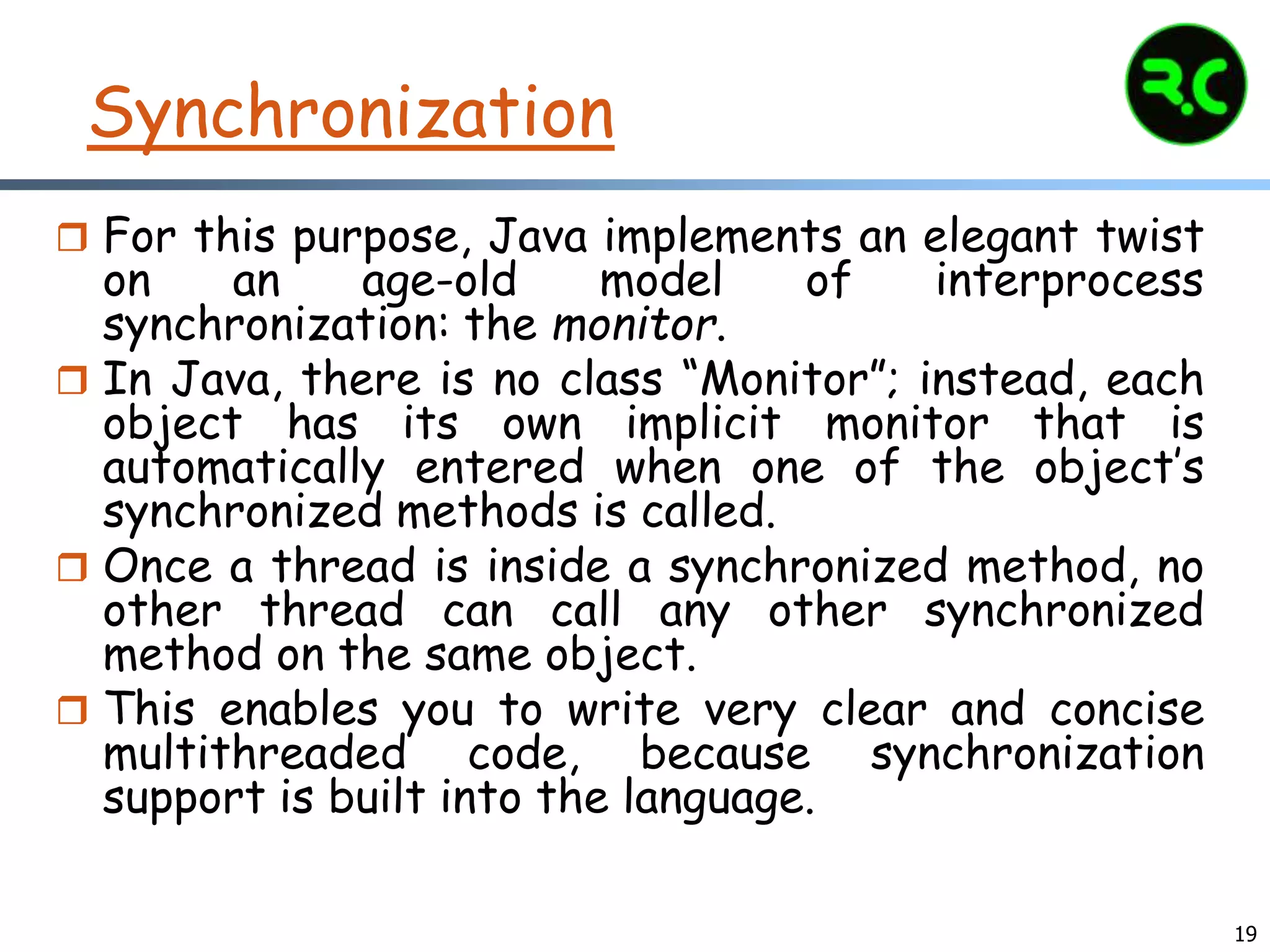 19
Synchronization
 For this purpose, Java implements an elegant twist
on an age-old model of interprocess
synchronization: the monitor.
 In Java, there is no class “Monitor”; instead, each
object has its own implicit monitor that is
automatically entered when one of the object’s
synchronized methods is called.
 Once a thread is inside a synchronized method, no
other thread can call any other synchronized
method on the same object.
 This enables you to write very clear and concise
multithreaded code, because synchronization
support is built into the language.
 