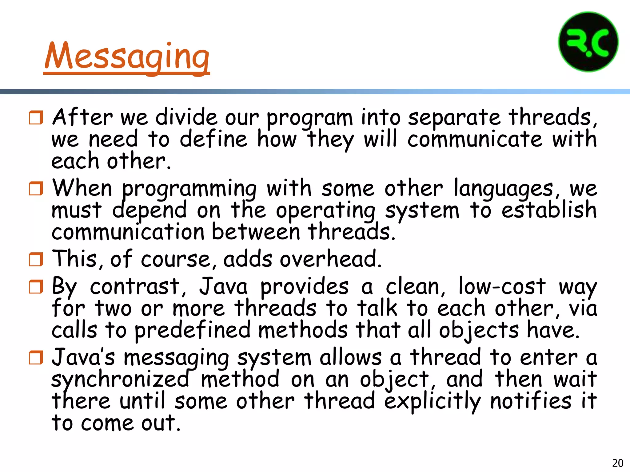 20
Messaging
 After we divide our program into separate threads,
we need to define how they will communicate with
each other.
 When programming with some other languages, we
must depend on the operating system to establish
communication between threads.
 This, of course, adds overhead.
 By contrast, Java provides a clean, low-cost way
for two or more threads to talk to each other, via
calls to predefined methods that all objects have.
 Java’s messaging system allows a thread to enter a
synchronized method on an object, and then wait
there until some other thread explicitly notifies it
to come out.
 
