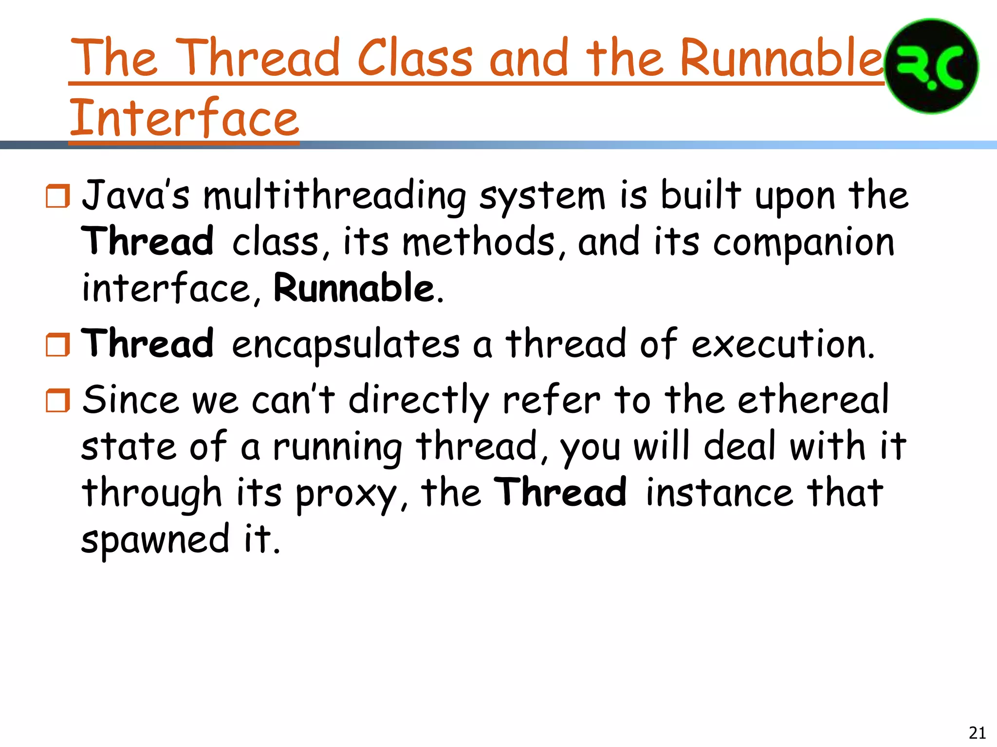 21
The Thread Class and the Runnable
Interface
 Java’s multithreading system is built upon the
Thread class, its methods, and its companion
interface, Runnable.
 Thread encapsulates a thread of execution.
 Since we can’t directly refer to the ethereal
state of a running thread, you will deal with it
through its proxy, the Thread instance that
spawned it.
 