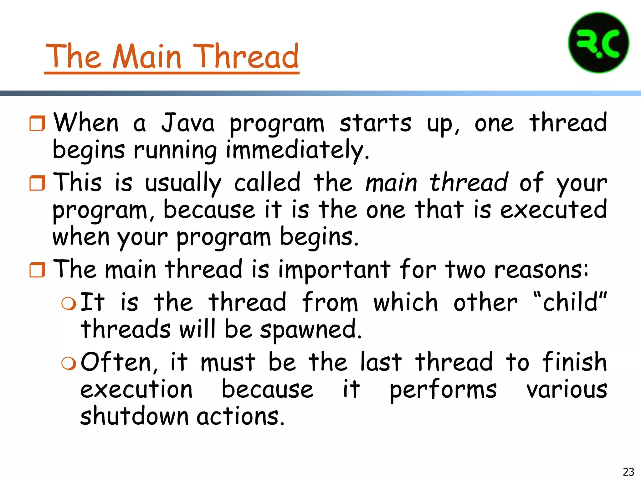 23
The Main Thread
 When a Java program starts up, one thread
begins running immediately.
 This is usually called the main thread of your
program, because it is the one that is executed
when your program begins.
 The main thread is important for two reasons:
It is the thread from which other “child”
threads will be spawned.
Often, it must be the last thread to finish
execution because it performs various
shutdown actions.
 