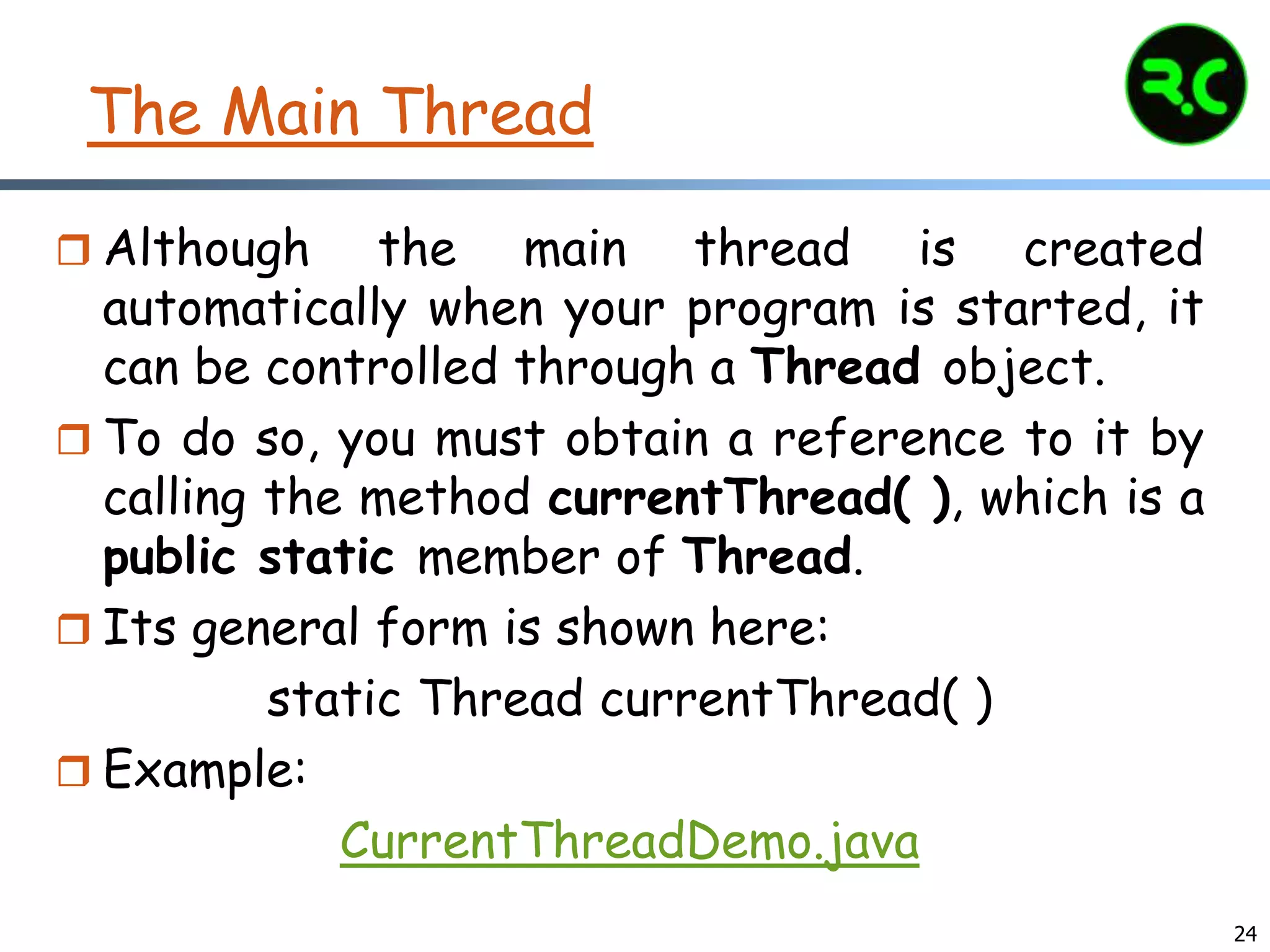 24
The Main Thread
 Although the main thread is created
automatically when your program is started, it
can be controlled through a Thread object.
 To do so, you must obtain a reference to it by
calling the method currentThread( ), which is a
public static member of Thread.
 Its general form is shown here:
static Thread currentThread( )
 Example:
CurrentThreadDemo.java
 