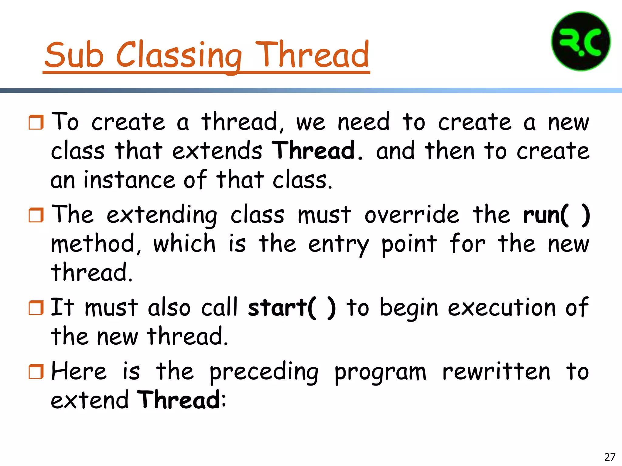 27
Sub Classing Thread
 To create a thread, we need to create a new
class that extends Thread. and then to create
an instance of that class.
 The extending class must override the run( )
method, which is the entry point for the new
thread.
 It must also call start( ) to begin execution of
the new thread.
 Here is the preceding program rewritten to
extend Thread:
 