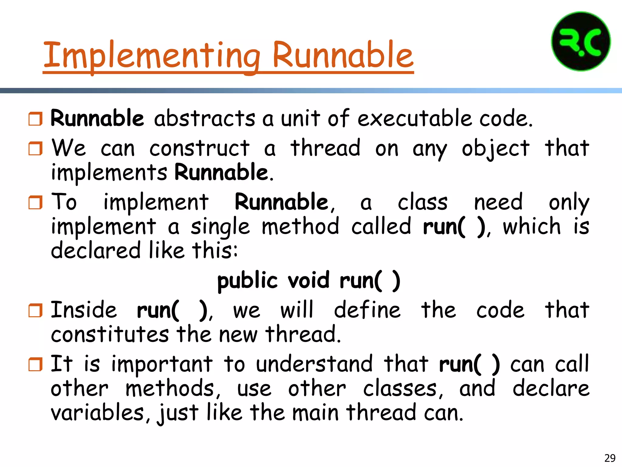 29
Implementing Runnable
 Runnable abstracts a unit of executable code.
 We can construct a thread on any object that
implements Runnable.
 To implement Runnable, a class need only
implement a single method called run( ), which is
declared like this:
public void run( )
 Inside run( ), we will define the code that
constitutes the new thread.
 It is important to understand that run( ) can call
other methods, use other classes, and declare
variables, just like the main thread can.
 