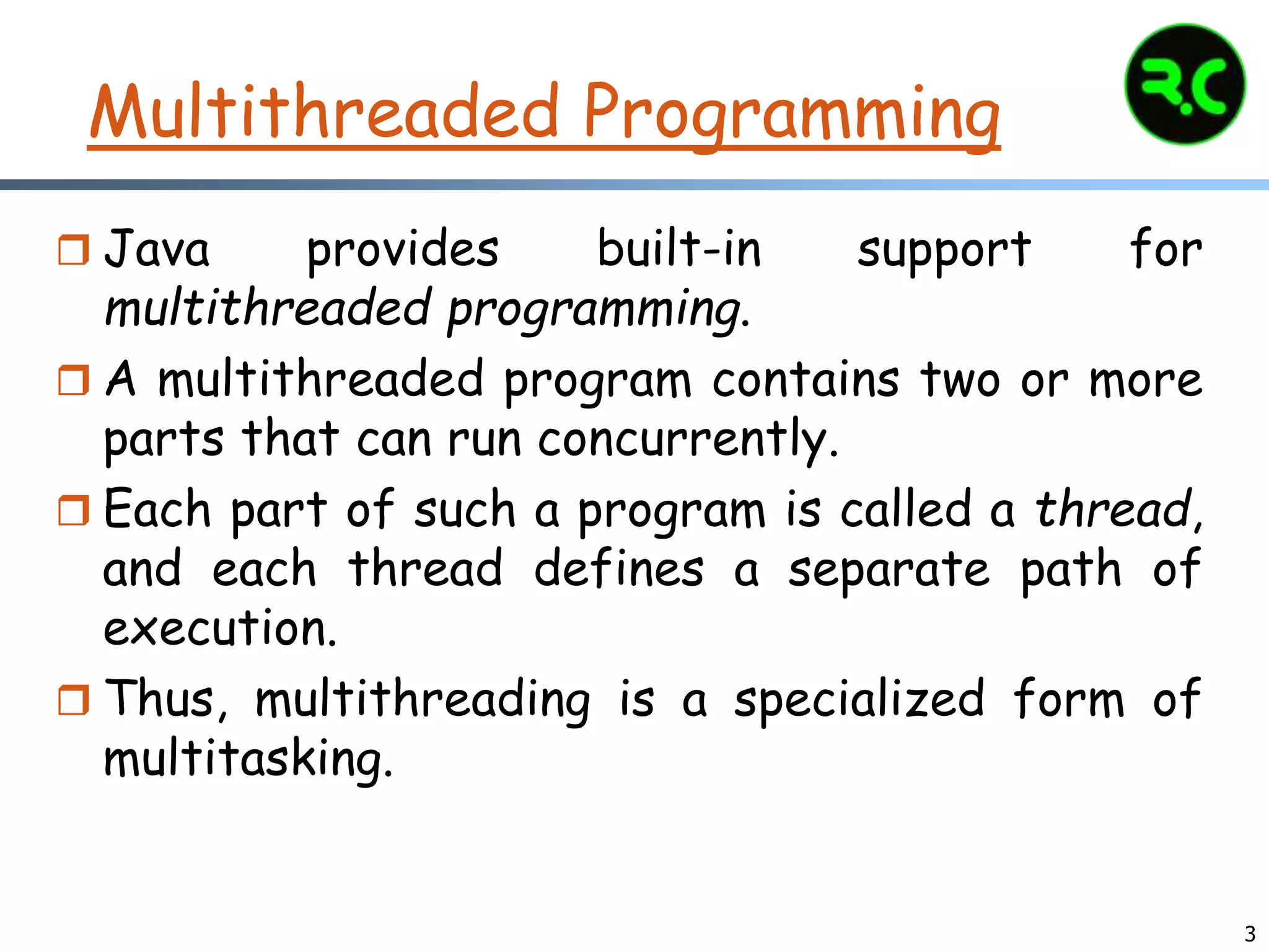 3
Multithreaded Programming
 Java provides built-in support for
multithreaded programming.
 A multithreaded program contains two or more
parts that can run concurrently.
 Each part of such a program is called a thread,
and each thread defines a separate path of
execution.
 Thus, multithreading is a specialized form of
multitasking.
 