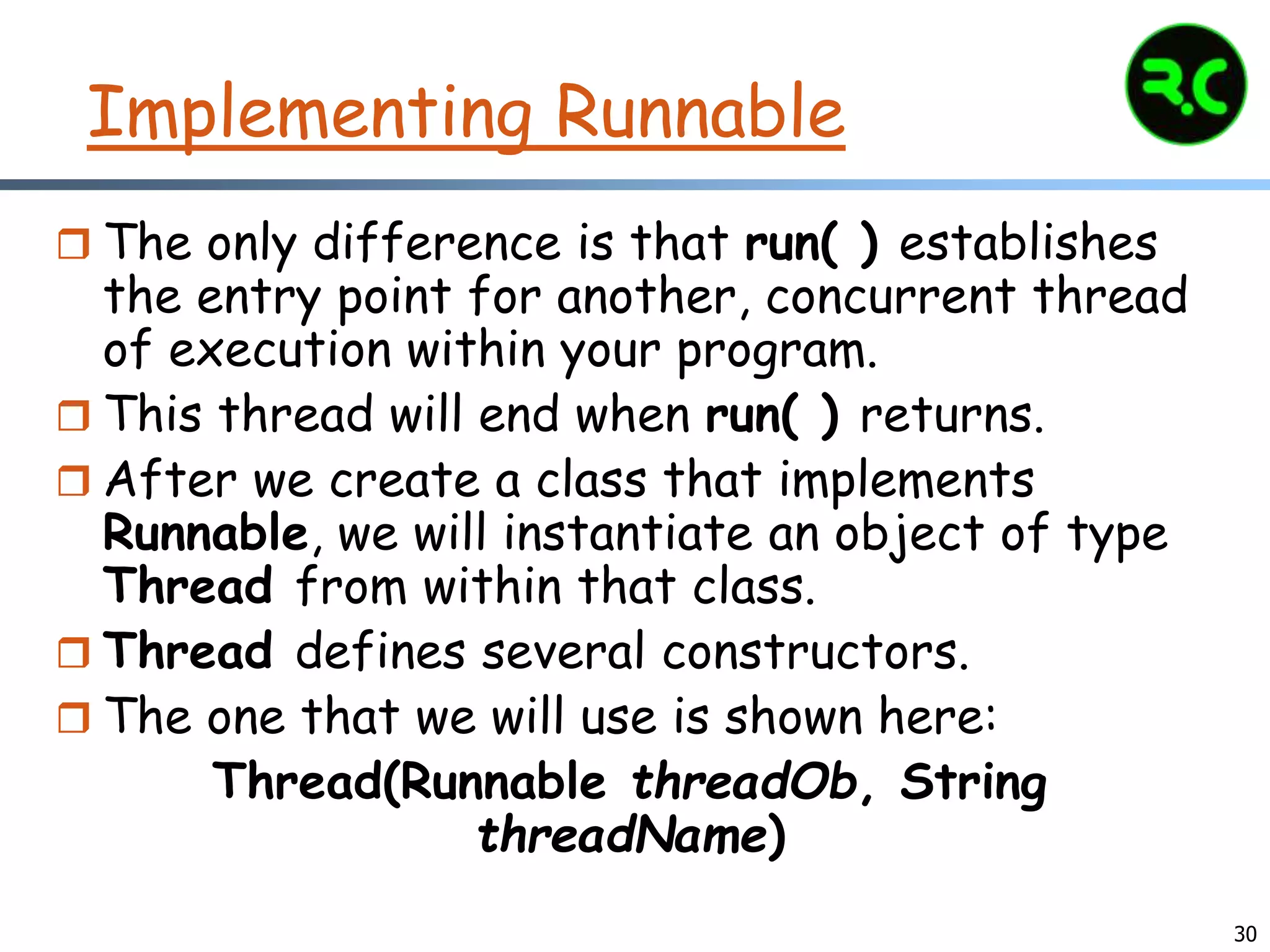 30
Implementing Runnable
 The only difference is that run( ) establishes
the entry point for another, concurrent thread
of execution within your program.
 This thread will end when run( ) returns.
 After we create a class that implements
Runnable, we will instantiate an object of type
Thread from within that class.
 Thread defines several constructors.
 The one that we will use is shown here:
Thread(Runnable threadOb, String
threadName)
 