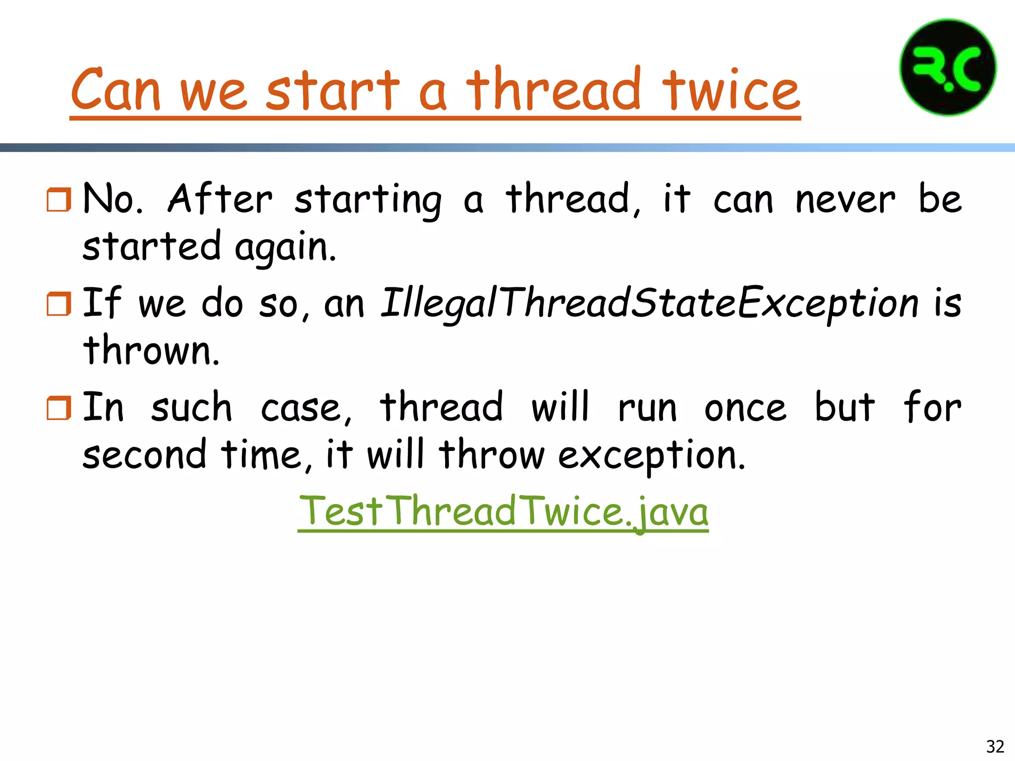 32
Can we start a thread twice
 No. After starting a thread, it can never be
started again.
 If we do so, an IllegalThreadStateException is
thrown.
 In such case, thread will run once but for
second time, it will throw exception.
TestThreadTwice.java
 