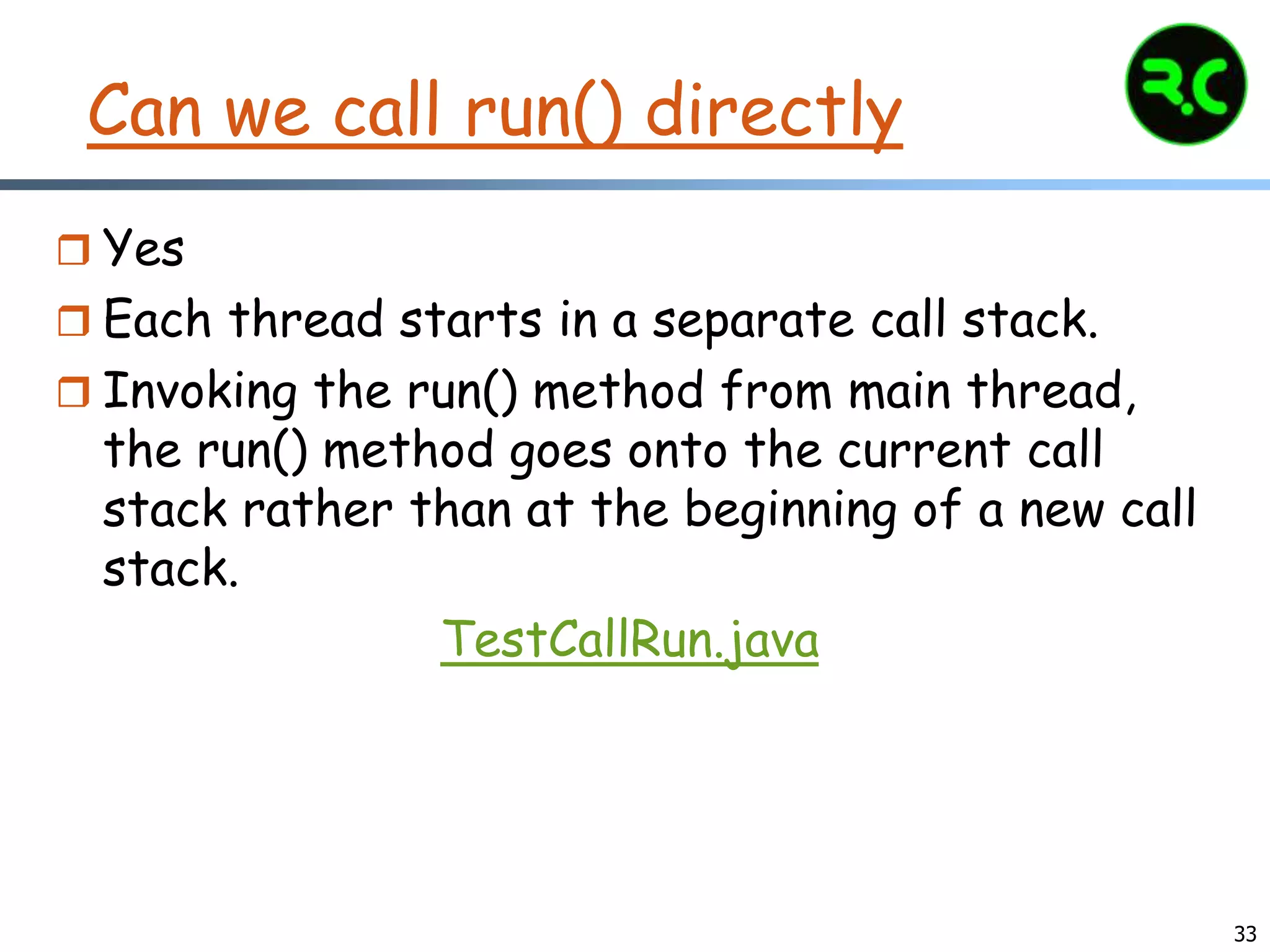33
Can we call run() directly
 Yes
 Each thread starts in a separate call stack.
 Invoking the run() method from main thread,
the run() method goes onto the current call
stack rather than at the beginning of a new call
stack.
TestCallRun.java
 