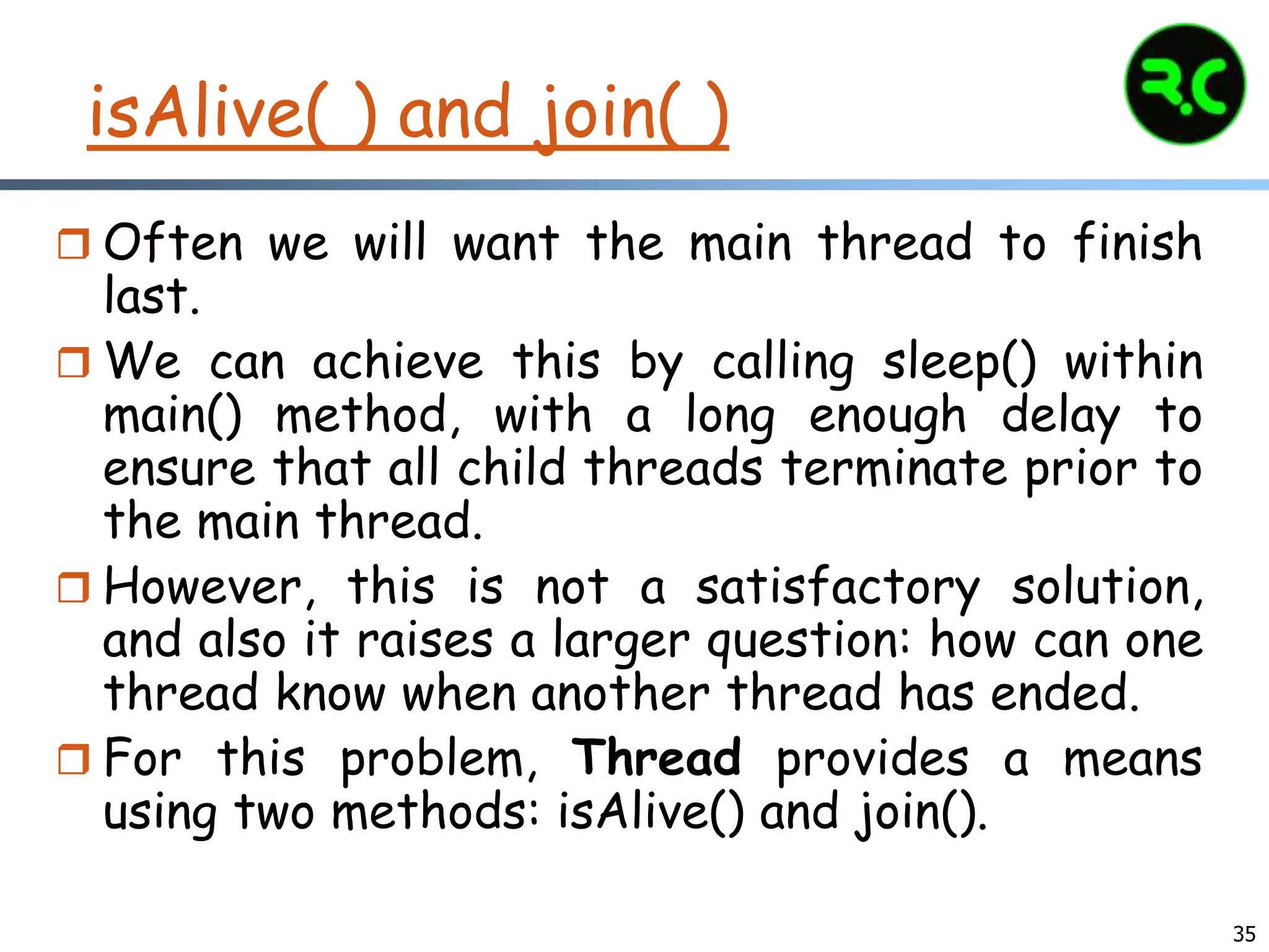 35
isAlive( ) and join( )
 Often we will want the main thread to finish
last.
 We can achieve this by calling sleep() within
main() method, with a long enough delay to
ensure that all child threads terminate prior to
the main thread.
 However, this is not a satisfactory solution,
and also it raises a larger question: how can one
thread know when another thread has ended.
 For this problem, Thread provides a means
using two methods: isAlive() and join().
 