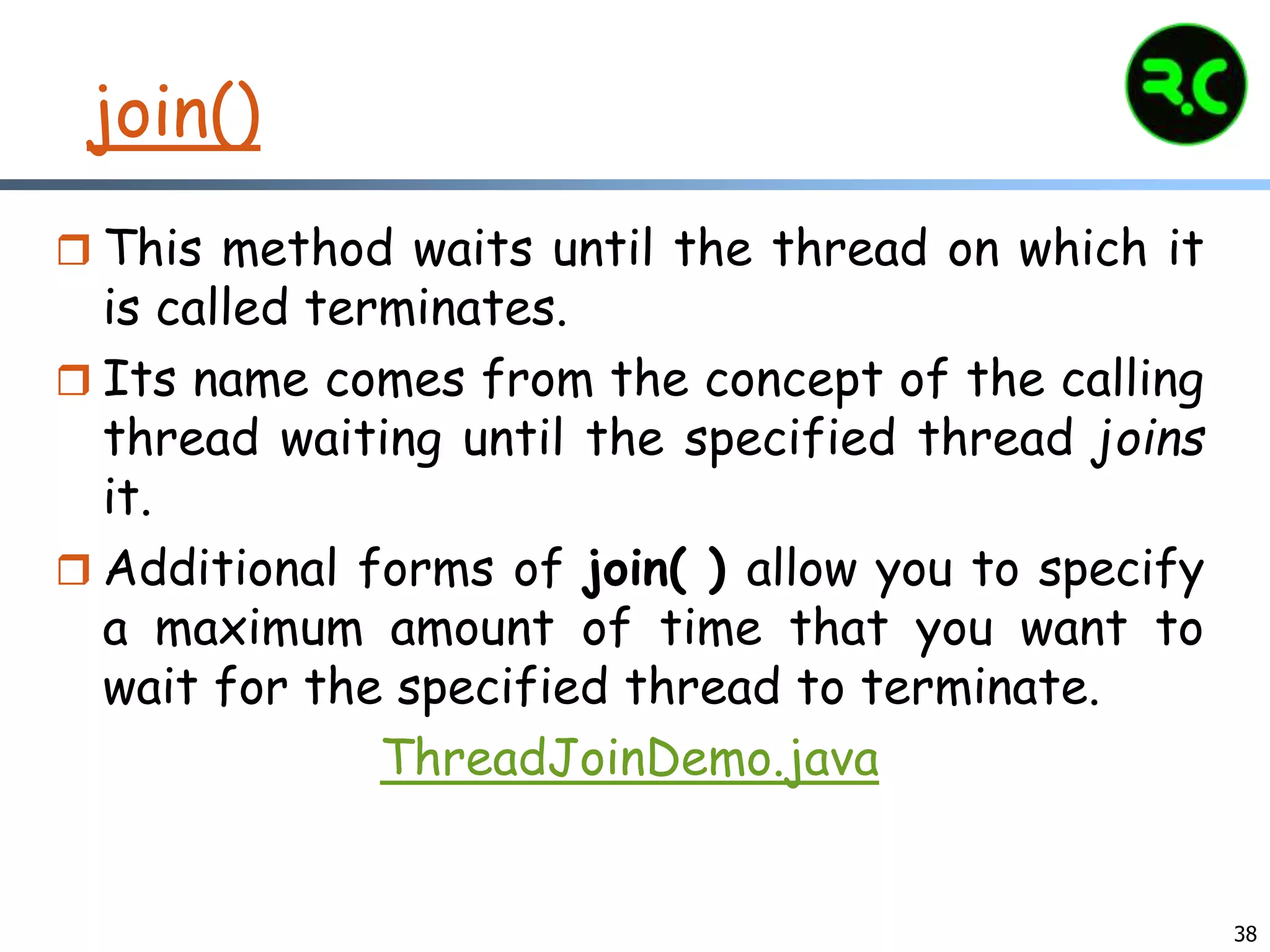 38
join()
 This method waits until the thread on which it
is called terminates.
 Its name comes from the concept of the calling
thread waiting until the specified thread joins
it.
 Additional forms of join( ) allow you to specify
a maximum amount of time that you want to
wait for the specified thread to terminate.
ThreadJoinDemo.java
 